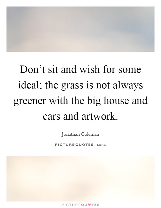 Don't sit and wish for some ideal; the grass is not always greener with the big house and cars and artwork. Picture Quote #1