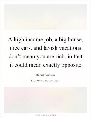 A high income job, a big house, nice cars, and lavish vacations don’t mean you are rich, in fact it could mean exactly opposite Picture Quote #1