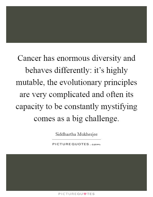 Cancer has enormous diversity and behaves differently: it's highly mutable, the evolutionary principles are very complicated and often its capacity to be constantly mystifying comes as a big challenge. Picture Quote #1