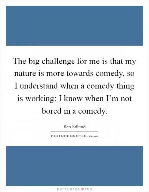 The big challenge for me is that my nature is more towards comedy, so I understand when a comedy thing is working; I know when I’m not bored in a comedy Picture Quote #1