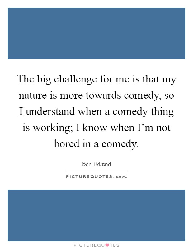 The big challenge for me is that my nature is more towards comedy, so I understand when a comedy thing is working; I know when I'm not bored in a comedy. Picture Quote #1