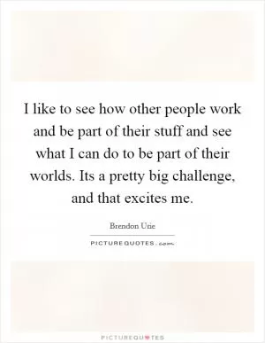 I like to see how other people work and be part of their stuff and see what I can do to be part of their worlds. Its a pretty big challenge, and that excites me Picture Quote #1