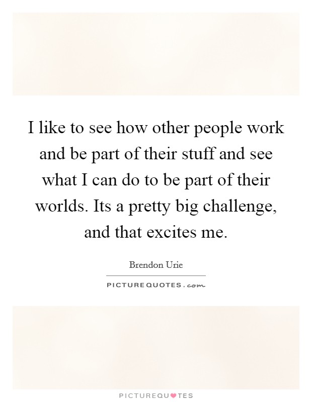 I like to see how other people work and be part of their stuff and see what I can do to be part of their worlds. Its a pretty big challenge, and that excites me. Picture Quote #1