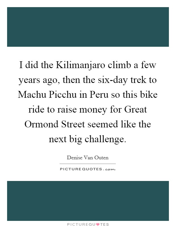 I did the Kilimanjaro climb a few years ago, then the six-day trek to Machu Picchu in Peru so this bike ride to raise money for Great Ormond Street seemed like the next big challenge. Picture Quote #1