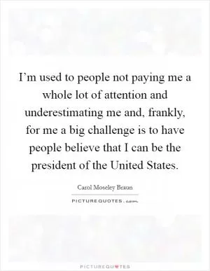 I’m used to people not paying me a whole lot of attention and underestimating me and, frankly, for me a big challenge is to have people believe that I can be the president of the United States Picture Quote #1