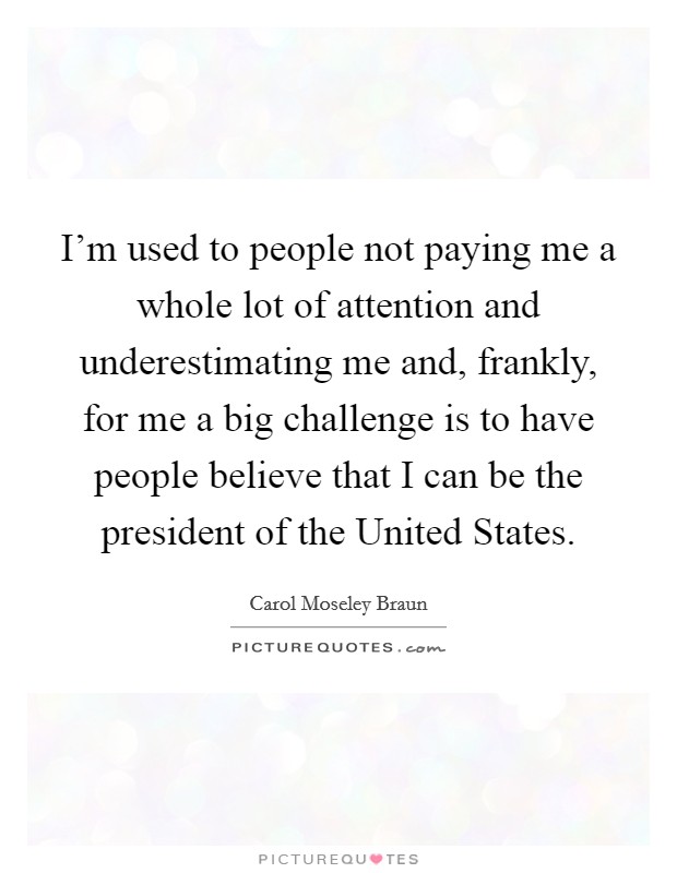 I'm used to people not paying me a whole lot of attention and underestimating me and, frankly, for me a big challenge is to have people believe that I can be the president of the United States. Picture Quote #1
