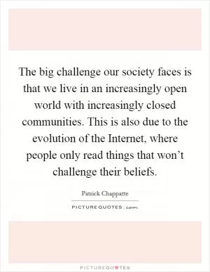 The big challenge our society faces is that we live in an increasingly open world with increasingly closed communities. This is also due to the evolution of the Internet, where people only read things that won’t challenge their beliefs Picture Quote #1