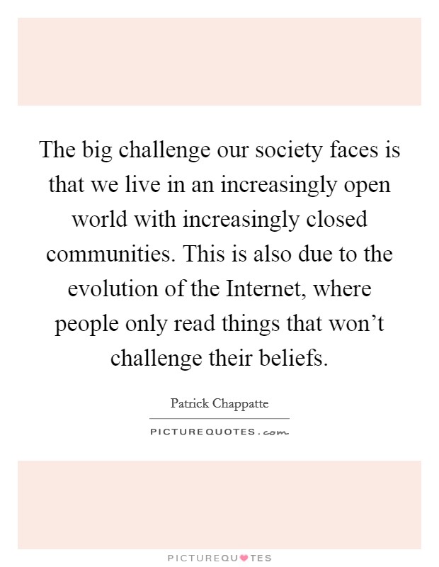 The big challenge our society faces is that we live in an increasingly open world with increasingly closed communities. This is also due to the evolution of the Internet, where people only read things that won't challenge their beliefs. Picture Quote #1
