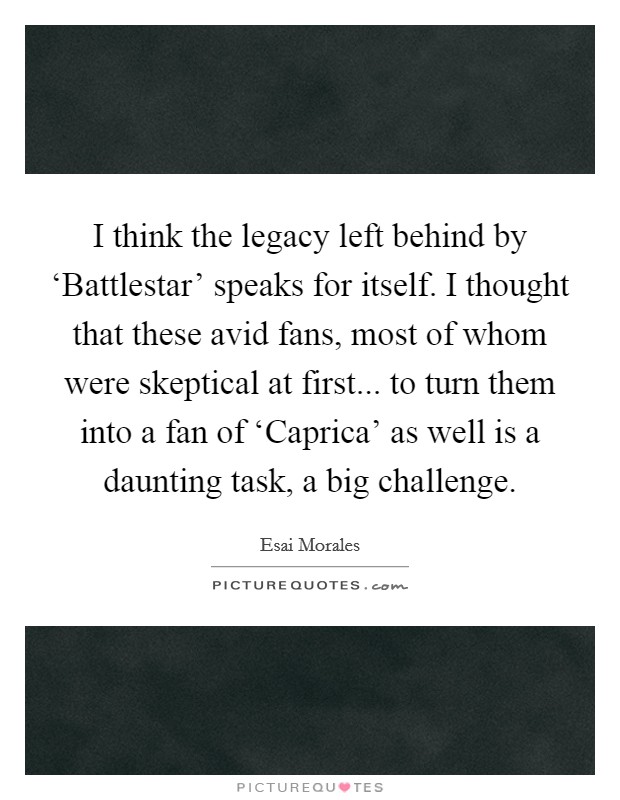 I think the legacy left behind by ‘Battlestar' speaks for itself. I thought that these avid fans, most of whom were skeptical at first... to turn them into a fan of ‘Caprica' as well is a daunting task, a big challenge. Picture Quote #1