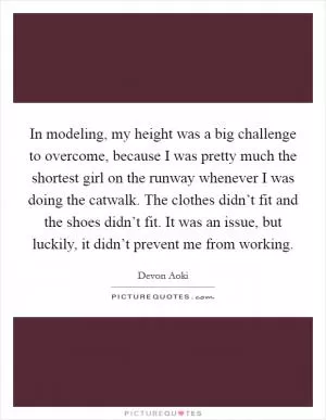 In modeling, my height was a big challenge to overcome, because I was pretty much the shortest girl on the runway whenever I was doing the catwalk. The clothes didn’t fit and the shoes didn’t fit. It was an issue, but luckily, it didn’t prevent me from working Picture Quote #1