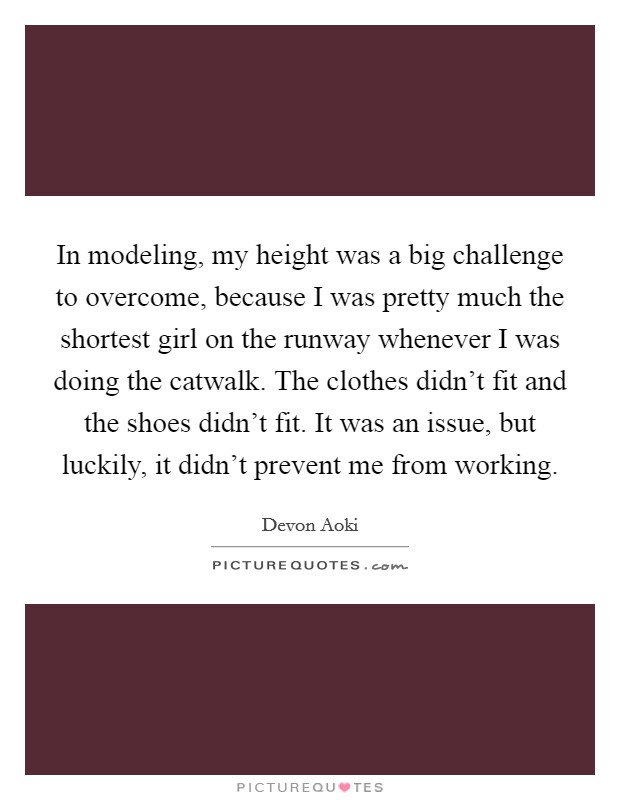 In modeling, my height was a big challenge to overcome, because I was pretty much the shortest girl on the runway whenever I was doing the catwalk. The clothes didn't fit and the shoes didn't fit. It was an issue, but luckily, it didn't prevent me from working. Picture Quote #1