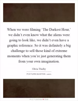 When we were filming ‘The Darkest Hour,’ we didn’t even know what the aliens were going to look like, we didn’t even have a graphic reference. So it was definitely a big challenge to sell those kind of extreme moments when you’re just generating them from your own imagination Picture Quote #1