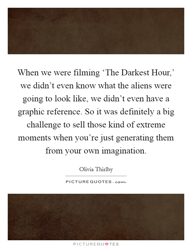 When we were filming ‘The Darkest Hour,' we didn't even know what the aliens were going to look like, we didn't even have a graphic reference. So it was definitely a big challenge to sell those kind of extreme moments when you're just generating them from your own imagination. Picture Quote #1