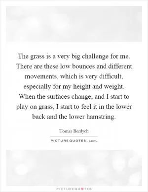 The grass is a very big challenge for me. There are these low bounces and different movements, which is very difficult, especially for my height and weight. When the surfaces change, and I start to play on grass, I start to feel it in the lower back and the lower hamstring Picture Quote #1