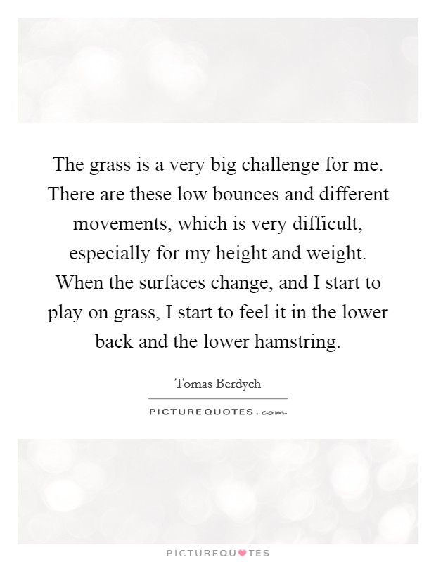 The grass is a very big challenge for me. There are these low bounces and different movements, which is very difficult, especially for my height and weight. When the surfaces change, and I start to play on grass, I start to feel it in the lower back and the lower hamstring. Picture Quote #1