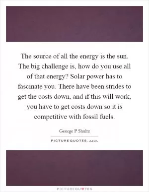 The source of all the energy is the sun. The big challenge is, how do you use all of that energy? Solar power has to fascinate you. There have been strides to get the costs down, and if this will work, you have to get costs down so it is competitive with fossil fuels Picture Quote #1