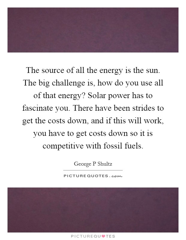 The source of all the energy is the sun. The big challenge is, how do you use all of that energy? Solar power has to fascinate you. There have been strides to get the costs down, and if this will work, you have to get costs down so it is competitive with fossil fuels. Picture Quote #1