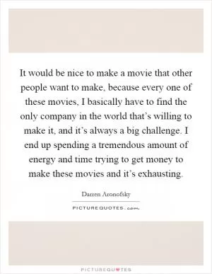 It would be nice to make a movie that other people want to make, because every one of these movies, I basically have to find the only company in the world that’s willing to make it, and it’s always a big challenge. I end up spending a tremendous amount of energy and time trying to get money to make these movies and it’s exhausting Picture Quote #1