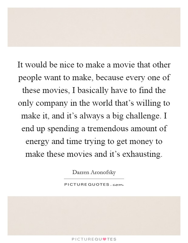 It would be nice to make a movie that other people want to make, because every one of these movies, I basically have to find the only company in the world that's willing to make it, and it's always a big challenge. I end up spending a tremendous amount of energy and time trying to get money to make these movies and it's exhausting. Picture Quote #1