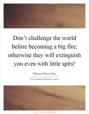 Don’t challenge the world before becoming a big fire; otherwise they will extinguish you even with little spits! Picture Quote #1
