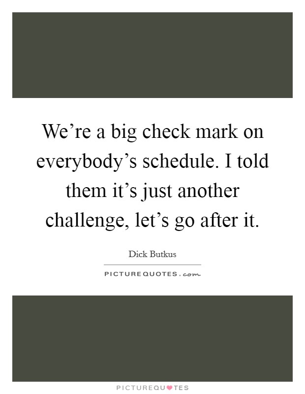 We're a big check mark on everybody's schedule. I told them it's just another challenge, let's go after it. Picture Quote #1