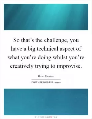 So that’s the challenge, you have a big technical aspect of what you’re doing whilst you’re creatively trying to improvise Picture Quote #1