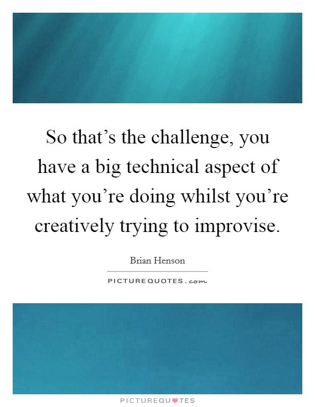 So that's the challenge, you have a big technical aspect of what you're doing whilst you're creatively trying to improvise. Picture Quote #1