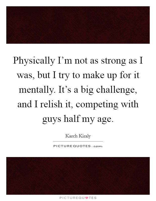 Physically I'm not as strong as I was, but I try to make up for it mentally. It's a big challenge, and I relish it, competing with guys half my age. Picture Quote #1