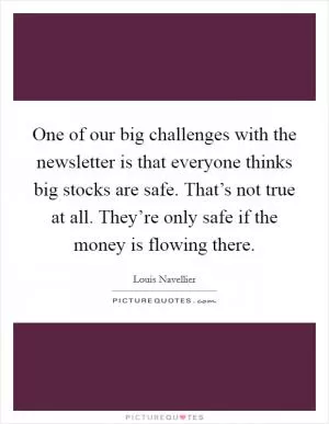 One of our big challenges with the newsletter is that everyone thinks big stocks are safe. That’s not true at all. They’re only safe if the money is flowing there Picture Quote #1