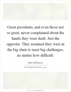 Great presidents, and even those not so great, never complained about the hands they were dealt. Just the opposite. They assumed they were in the big chair to meet big challenges, no matter how difficult Picture Quote #1