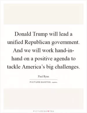 Donald Trump will lead a unified Republican government. And we will work hand-in- hand on a positive agenda to tackle America’s big challenges Picture Quote #1