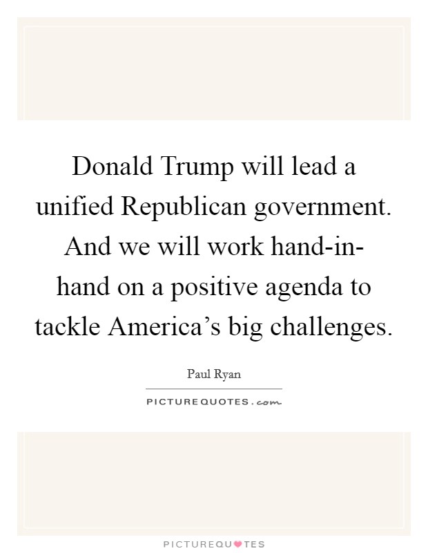 Donald Trump will lead a unified Republican government. And we will work hand-in- hand on a positive agenda to tackle America's big challenges. Picture Quote #1