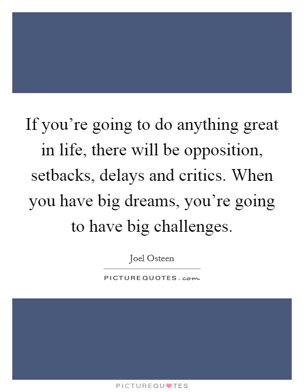 If you're going to do anything great in life, there will be opposition, setbacks, delays and critics. When you have big dreams, you're going to have big challenges. Picture Quote #1