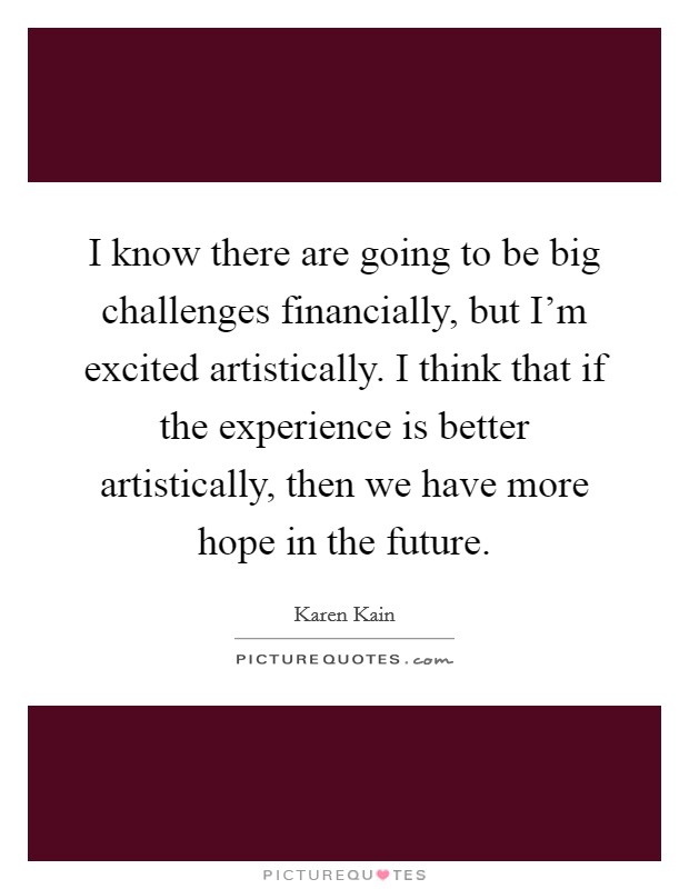 I know there are going to be big challenges financially, but I'm excited artistically. I think that if the experience is better artistically, then we have more hope in the future. Picture Quote #1