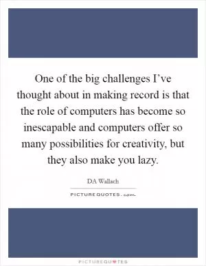 One of the big challenges I’ve thought about in making record is that the role of computers has become so inescapable and computers offer so many possibilities for creativity, but they also make you lazy Picture Quote #1
