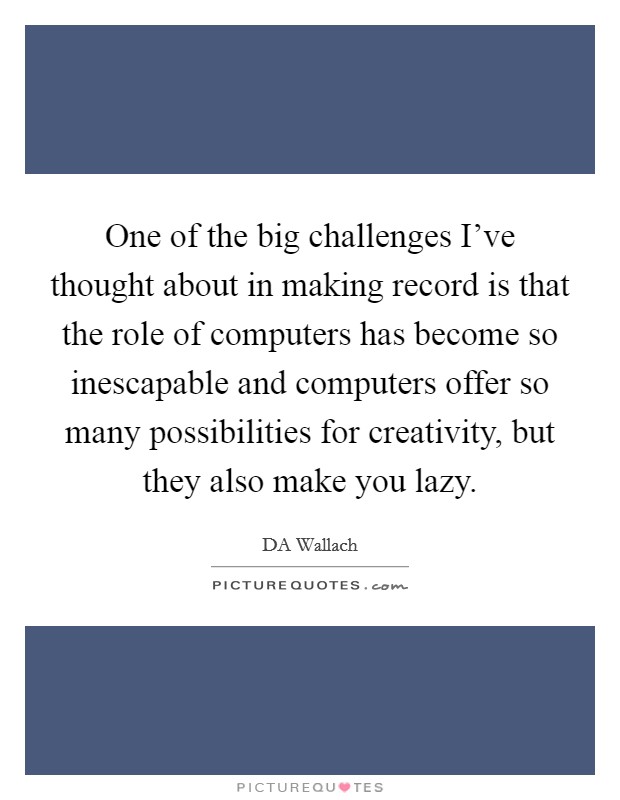 One of the big challenges I've thought about in making record is that the role of computers has become so inescapable and computers offer so many possibilities for creativity, but they also make you lazy. Picture Quote #1