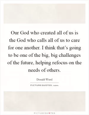 Our God who created all of us is the God who calls all of us to care for one another. I think that’s going to be one of the big, big challenges of the future, helping refocus on the needs of others Picture Quote #1