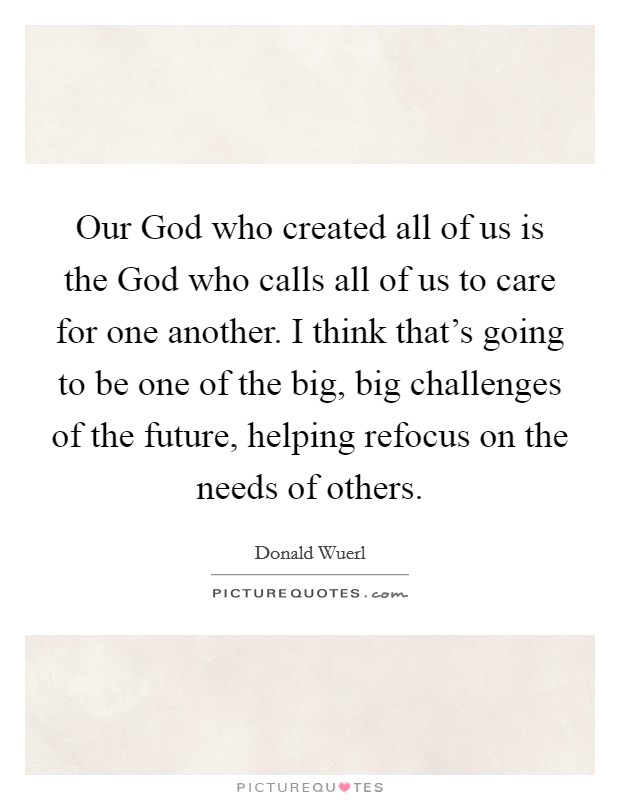 Our God who created all of us is the God who calls all of us to care for one another. I think that's going to be one of the big, big challenges of the future, helping refocus on the needs of others. Picture Quote #1