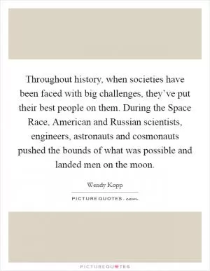 Throughout history, when societies have been faced with big challenges, they’ve put their best people on them. During the Space Race, American and Russian scientists, engineers, astronauts and cosmonauts pushed the bounds of what was possible and landed men on the moon Picture Quote #1