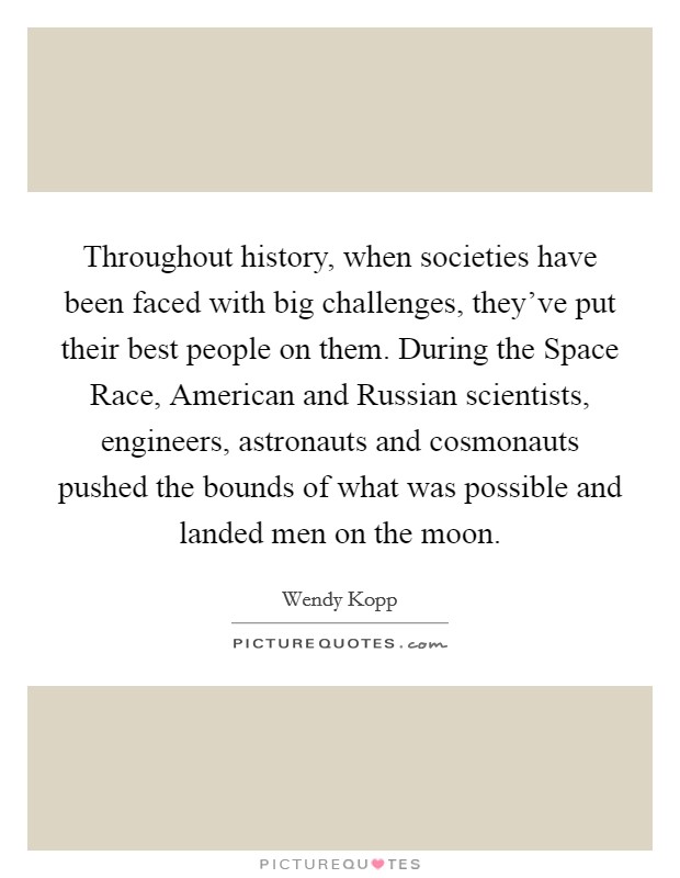 Throughout history, when societies have been faced with big challenges, they've put their best people on them. During the Space Race, American and Russian scientists, engineers, astronauts and cosmonauts pushed the bounds of what was possible and landed men on the moon. Picture Quote #1