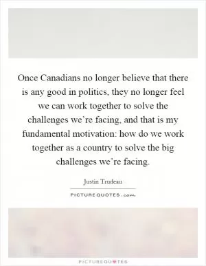 Once Canadians no longer believe that there is any good in politics, they no longer feel we can work together to solve the challenges we’re facing, and that is my fundamental motivation: how do we work together as a country to solve the big challenges we’re facing Picture Quote #1