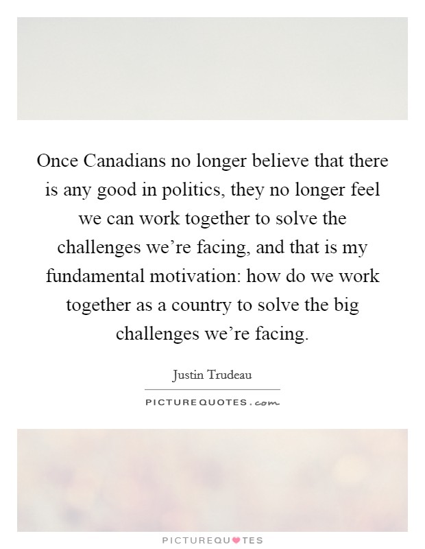 Once Canadians no longer believe that there is any good in politics, they no longer feel we can work together to solve the challenges we're facing, and that is my fundamental motivation: how do we work together as a country to solve the big challenges we're facing. Picture Quote #1