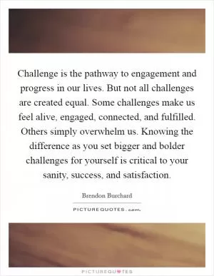 Challenge is the pathway to engagement and progress in our lives. But not all challenges are created equal. Some challenges make us feel alive, engaged, connected, and fulfilled. Others simply overwhelm us. Knowing the difference as you set bigger and bolder challenges for yourself is critical to your sanity, success, and satisfaction Picture Quote #1