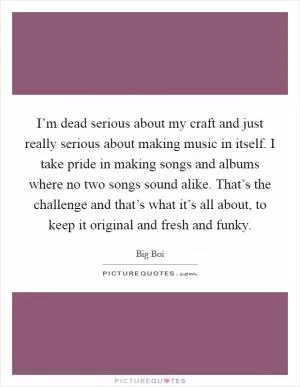 I’m dead serious about my craft and just really serious about making music in itself. I take pride in making songs and albums where no two songs sound alike. That’s the challenge and that’s what it’s all about, to keep it original and fresh and funky Picture Quote #1