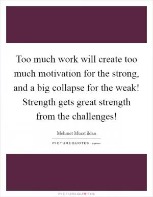 Too much work will create too much motivation for the strong, and a big collapse for the weak! Strength gets great strength from the challenges! Picture Quote #1