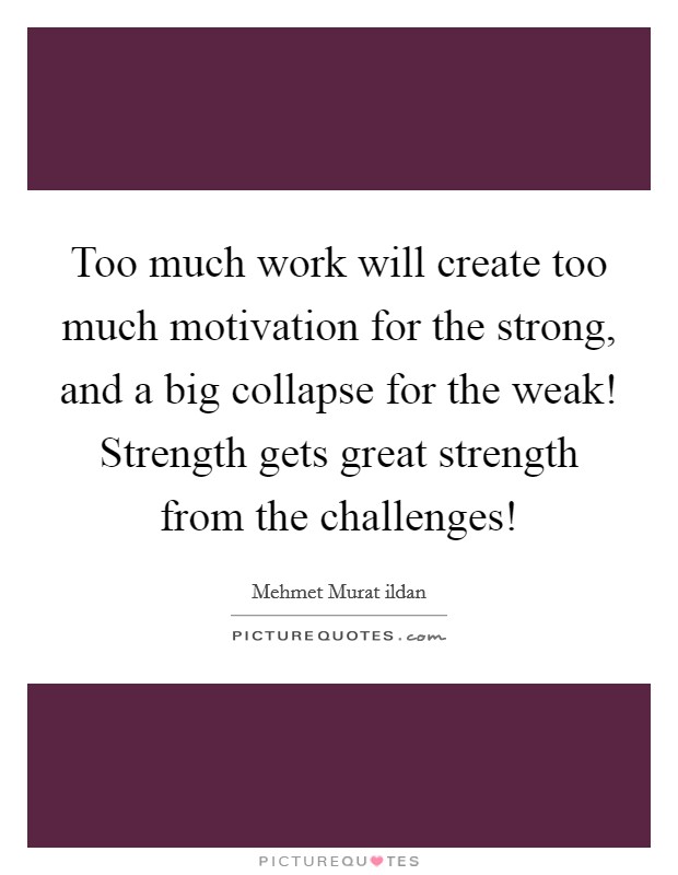 Too much work will create too much motivation for the strong, and a big collapse for the weak! Strength gets great strength from the challenges! Picture Quote #1