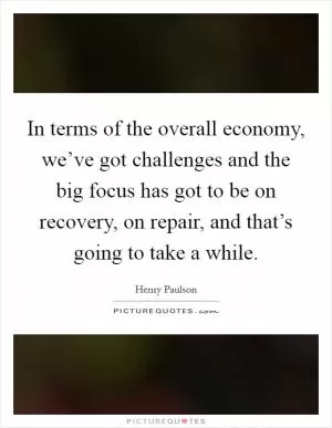 In terms of the overall economy, we’ve got challenges and the big focus has got to be on recovery, on repair, and that’s going to take a while Picture Quote #1