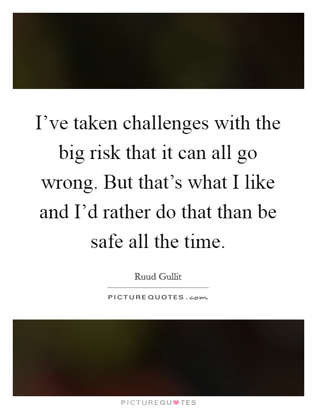 I've taken challenges with the big risk that it can all go wrong. But that's what I like and I'd rather do that than be safe all the time. Picture Quote #1