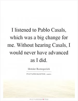 I listened to Pablo Casals, which was a big change for me. Without hearing Casals, I would never have advanced as I did Picture Quote #1
