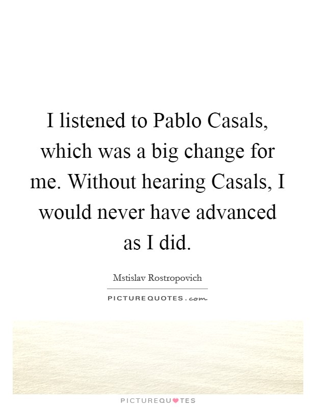 I listened to Pablo Casals, which was a big change for me. Without hearing Casals, I would never have advanced as I did. Picture Quote #1